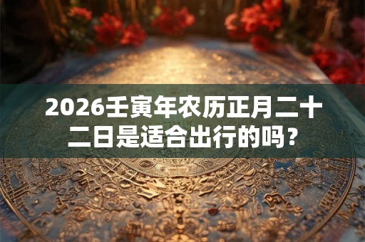 2026壬寅年农历正月二十二日是适合出行的吗？