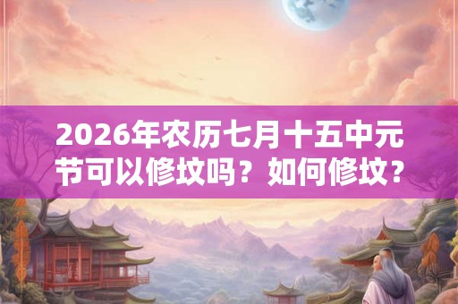 2026年农历七月十五中元节可以修坟吗?如何修坟? 2026年农历七月十五中元节可以修坟吗?如何修坟?