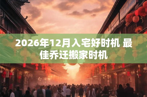 2026年12月入宅好时机 最佳乔迁搬家时机