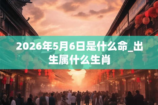 2026年5月6日是什么命_出生属什么生肖 2026年5月6日是什么命_出生属什么生肖