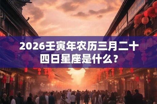 2026壬寅年农历三月二十四日星座是什么？