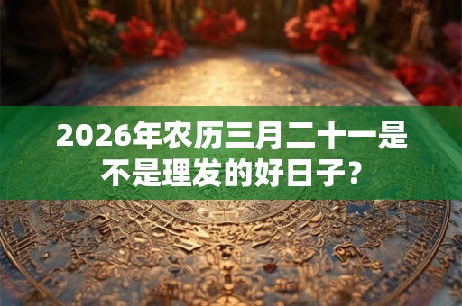 2026年农历三月二十一是不是理发的好日子？
