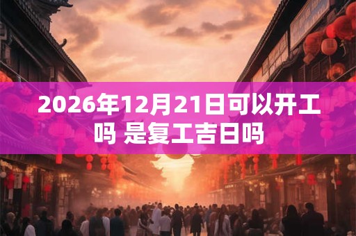 2026年12月21日可以开工吗 是复工吉日吗 2026年12月21日可以开工吗 是复工吉日吗