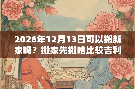 2026年12月13日可以搬新家吗?搬家先搬啥比较吉利? 2026年12月13日可以搬新家吗?搬家先搬啥比较吉利?