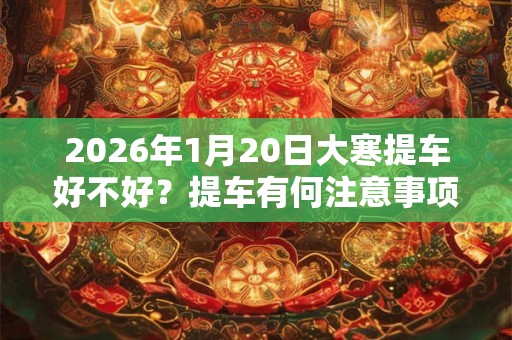 2026年1月20日大寒提车好不好?提车有何注意事项? 2026年1月20日大寒提车好不好?提车有何注意事项?
