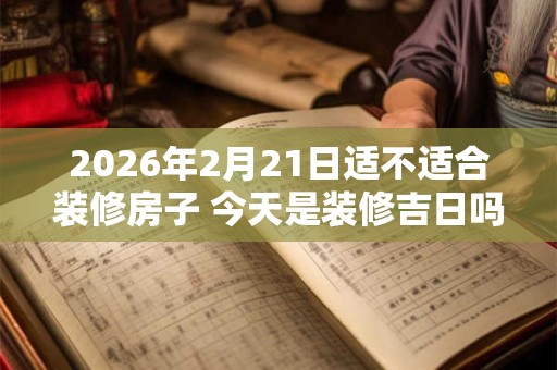 2026年2月21日适不适合装修房子 今天是装修吉日吗 2026年2月21日适不适合装修房子 今天是装修吉日吗