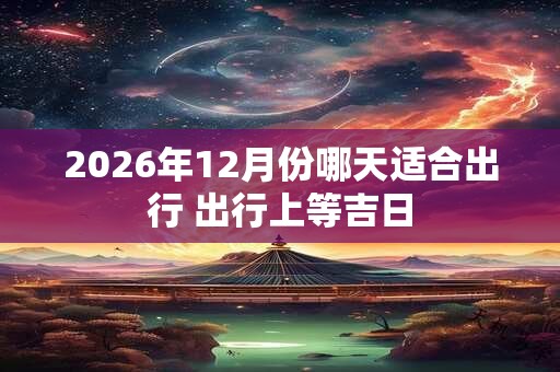 2026年12月份哪天适合出行 出行上等吉日