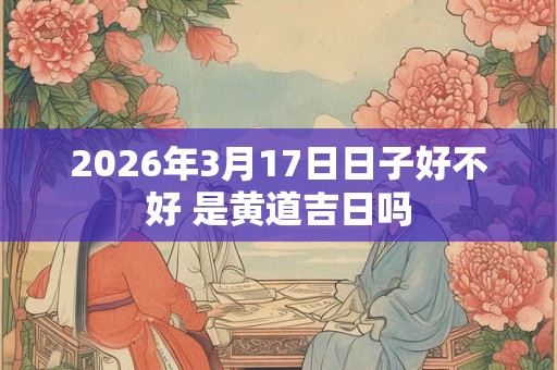 2026年3月17日日子好不好 是黄道吉日吗 2026年3月17日日子好不好 是黄道吉日吗