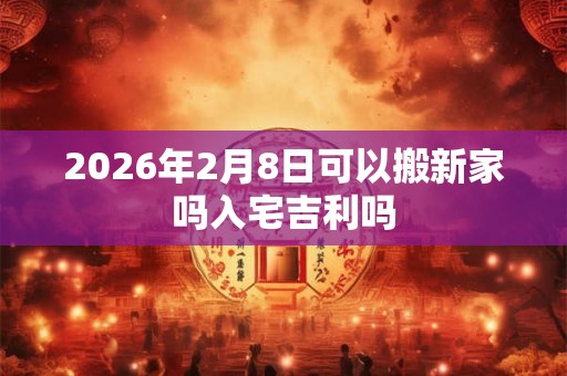 2026年2月8日可以搬新家吗入宅吉利吗