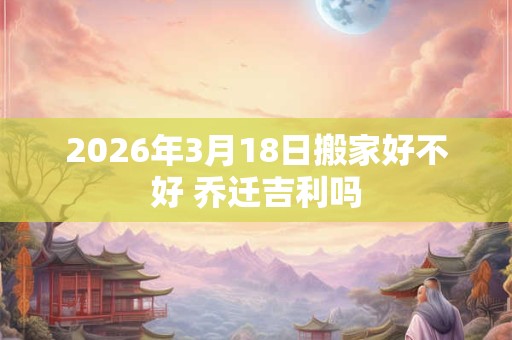 2026年3月18日搬家好不好 乔迁吉利吗