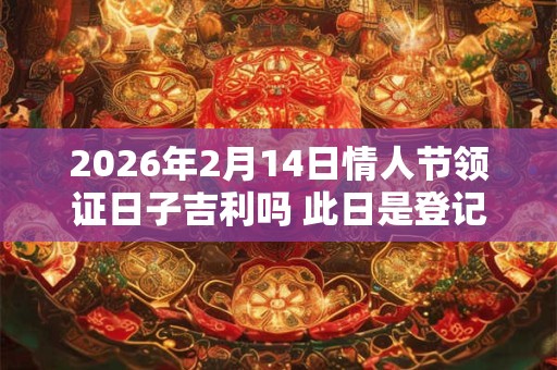 2026年2月14日情人节领证日子吉利吗 此日是登记好日子吗