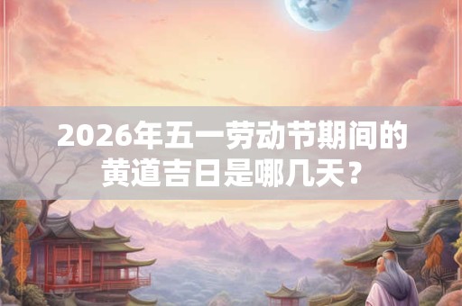 2026年五一劳动节期间的黄道吉日是哪几天？