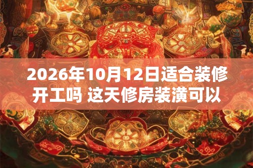 2026年10月12日适合装修开工吗 这天修房装潢可以吗