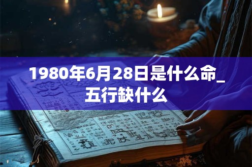 1980年6月28日是什么命_五行缺什么 1980年6月28日是什么命_五行缺什么