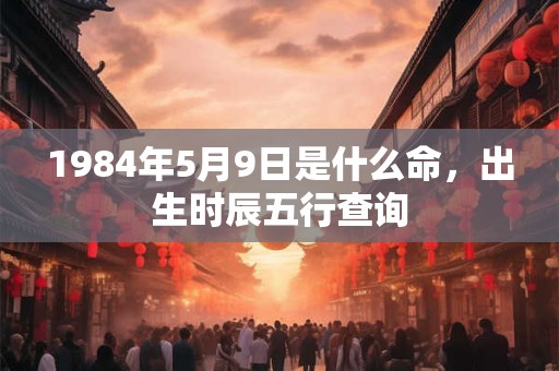 1984年5月9日是什么命,出生时辰五行查询 1984年5月9日是什么命,出生时辰五行查询