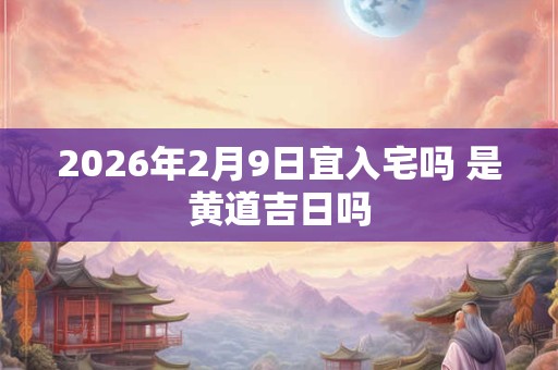 2026年2月9日宜入宅吗 是黄道吉日吗