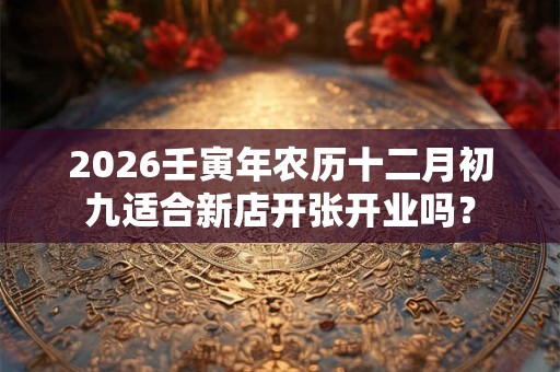 2026壬寅年农历十二月初九适合新店开张开业吗？