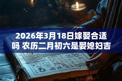2026年3月18日嫁娶合适吗 农历二月初六是娶媳妇吉日吗 2026年3月18日嫁娶合适吗 农历二月初六是娶媳妇吉日吗