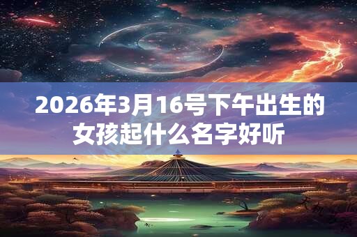 2026年3月16号下午出生的女孩起什么名字好听 2026年3月16号下午出生的女孩起什么名字好听