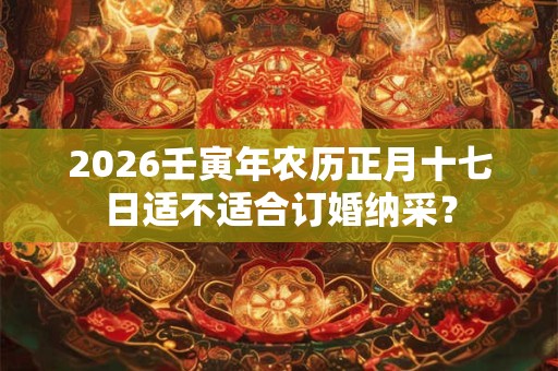 2026壬寅年农历正月十七日适不适合订婚纳采? 2026壬寅年农历正月十七日适不适合订婚纳采?