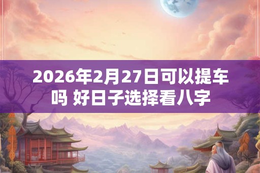 2026年2月27日可以提车吗 好日子选择看八字