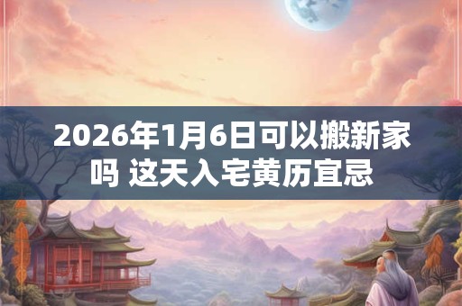 2026年1月6日可以搬新家吗 这天入宅黄历宜忌