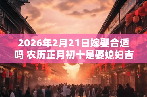 2026年2月21日嫁娶合适吗 农历正月初十是娶媳妇吉日吗