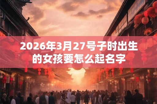 2026年3月27号子时出生的女孩要怎么起名字 2026年3月27号子时出生的女孩要怎么起名字