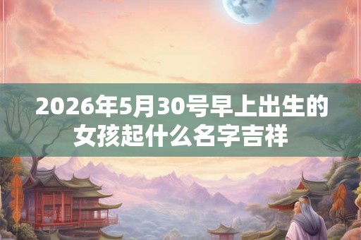 2026年5月30号早上出生的女孩起什么名字吉祥 2026年5月30号早上出生的女孩起什么名字吉祥