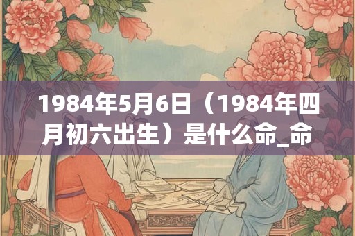 1984年5月6日（1984年四月初六出生）是什么命_命运如何