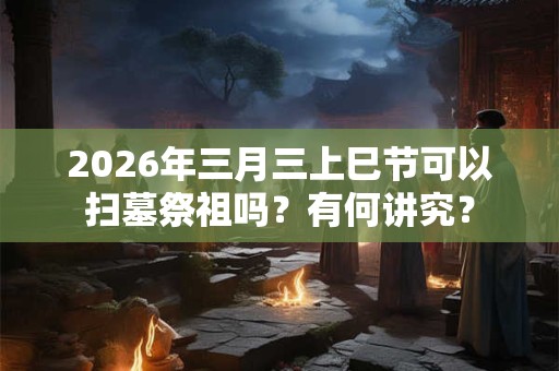 2026年三月三上巳节可以扫墓祭祖吗？有何讲究？