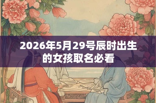 2026年5月29号辰时出生的女孩取名必看 2026年5月29号辰时出生的女孩取名必看