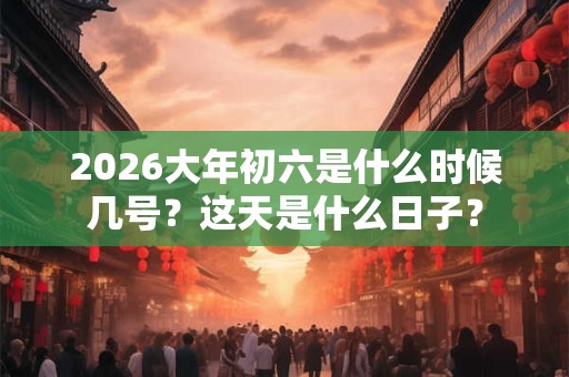 2026大年初六是什么时候几号？这天是什么日子？