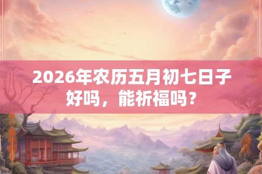 2026年农历五月初七日子好吗，能祈福吗？