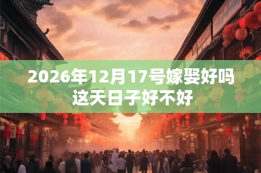 2026年12月17号嫁娶好吗 这天日子好不好 2026年12月17号嫁娶好吗 这天日子好不好