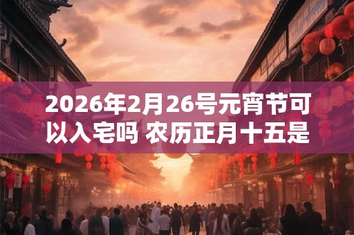 2026年2月26号元宵节可以入宅吗 农历正月十五是吉日吗? 2026年2月26号元宵节可以入宅吗 农历正月十五是吉日吗?