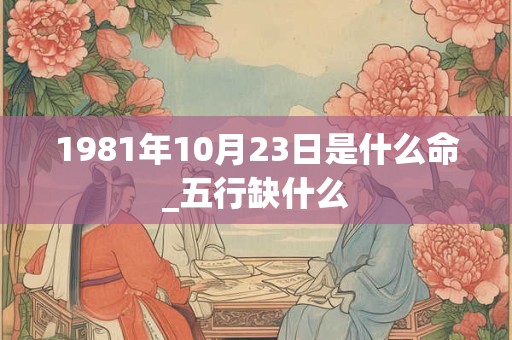 1981年10月23日是什么命_五行缺什么 1981年10月23日是什么命_五行缺什么