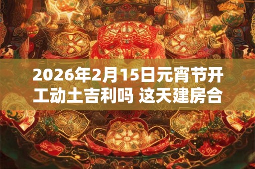 2026年2月15日元宵节开工动土吉利吗 这天建房合不合适