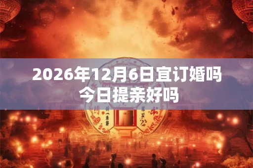 2026年12月6日宜订婚吗 今日提亲好吗