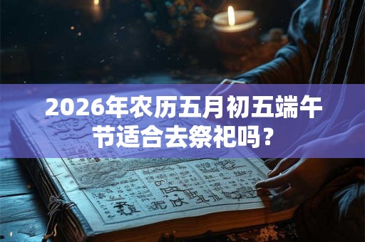 2026年农历五月初五端午节适合去祭祀吗? 2026年农历五月初五端午节适合去祭祀吗?