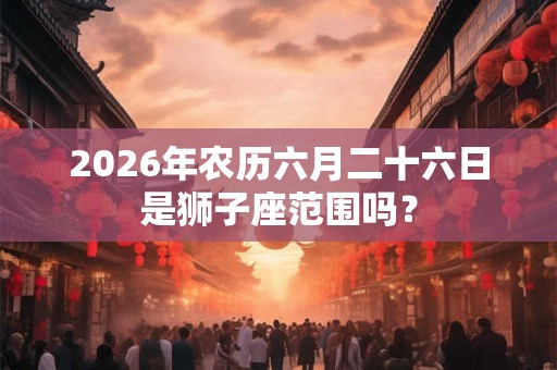 2026年农历六月二十六日是狮子座范围吗？
