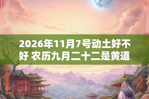 2026年11月7号动土好不好 农历九月二十二是黄道吉日吗 2026年11月7号动土好不好 农历九月二十二是黄道吉日吗