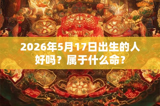 2026年5月17日出生的人好吗?属于什么命? 2026年5月17日出生的人好吗?属于什么命?
