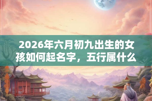 2026年六月初九出生的女孩如何起名字，五行属什么