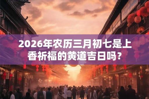 2026年农历三月初七是上香祈福的黄道吉日吗？