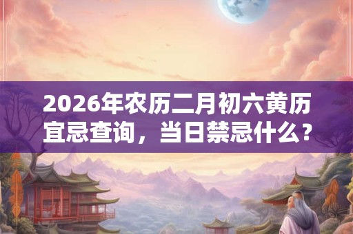 2026年农历二月初六黄历宜忌查询，当日禁忌什么？