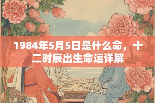 1984年5月5日是什么命,十二时辰出生命运详解 1984年5月5日是什么命,十二时辰出生命运详解