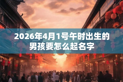 2026年4月1号午时出生的男孩要怎么起名字 2026年4月1号午时出生的男孩要怎么起名字