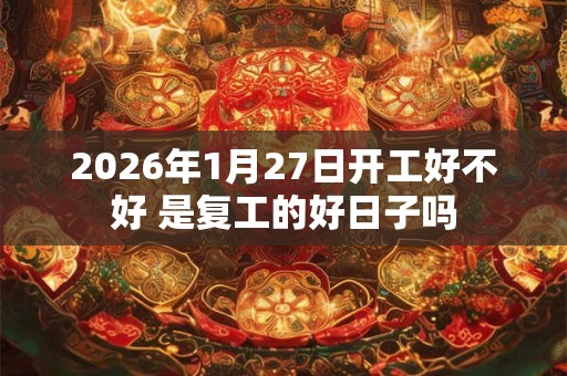 2026年1月27日开工好不好 是复工的好日子吗 2026年1月27日开工好不好 是复工的好日子吗