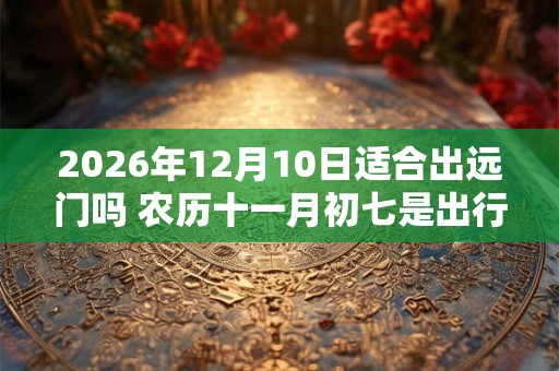 2026年12月10日适合出远门吗 农历十一月初七是出行吉日吗